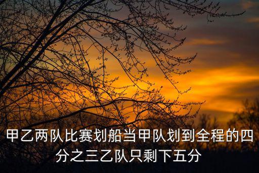 劃船比賽，甲乙兩隊(duì)比賽劃船當(dāng)甲隊(duì)劃到全程的四分之三乙隊(duì)只剩下五分