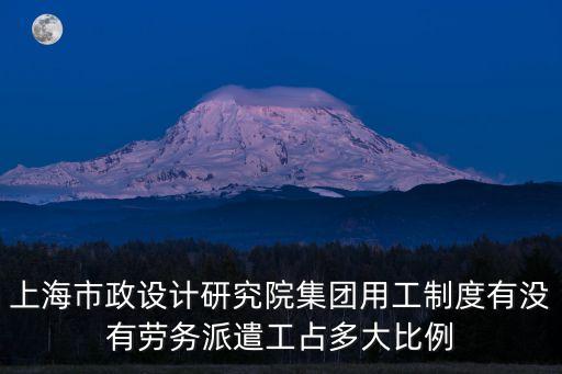 上海市政工程設計研究院有限公司招聘，上海市政設計研究院集團用工制度有沒有勞務派遣工占多大比例