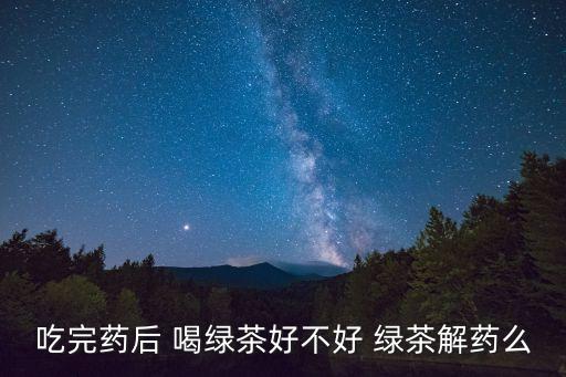 綠茶解藥嗎，吃完藥后 喝綠茶好不好 綠茶解藥么
