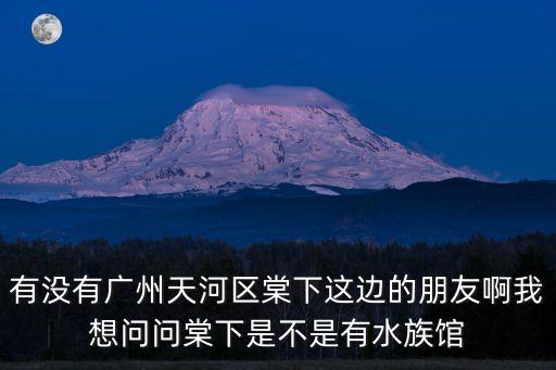 有沒有廣州天河區棠下這邊的朋友啊我想問問棠下是不是有水族館