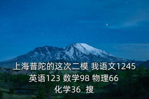 上海普陀的這次二模 我語(yǔ)文1245 英語(yǔ)123 數(shù)學(xué)98 物理66 化學(xué)36  搜