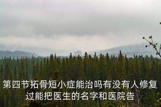 第四節拓骨短小癥能治嗎有沒有人修復過能把醫生的名字和醫院告