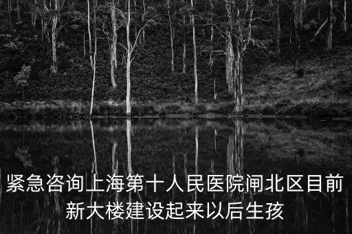 緊急咨詢上海第十人民醫院閘北區目前新大樓建設起來以后生孩