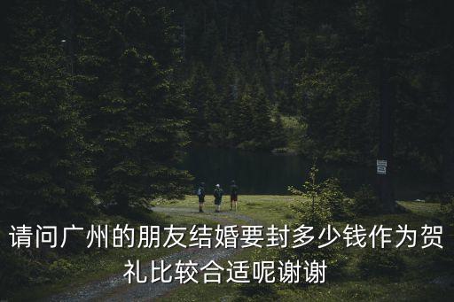 請問廣州的朋友結婚要封多少錢作為賀禮比較合適呢謝謝