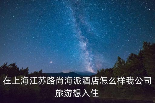 在上海江蘇路尚海派酒店怎么樣我公司旅游想入住