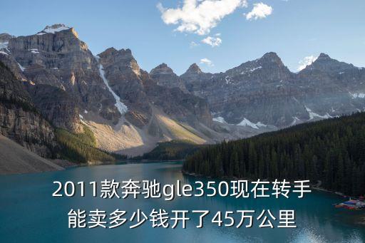 2011款奔馳gle350現在轉手能賣多少錢開了45萬公里