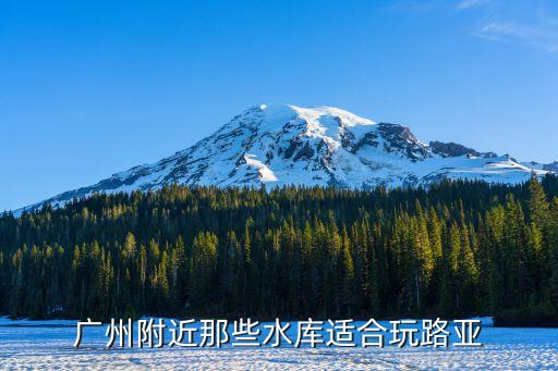 廣州水庫旅游景點，廣州附近那些水庫適合玩路亞
