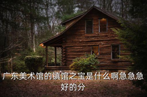 廣東美術(shù)館的鎮(zhèn)館之寶是什么啊急急急好的分