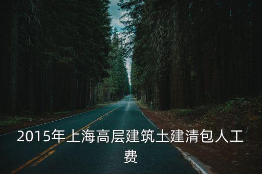 2015年上海市定額人工費(fèi)，2015年上海高層建筑土建清包人工費(fèi)