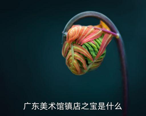 廣州美術館的藏品有哪些，廣東美術館的鎮館之寶是什么啊急急急好的分