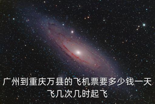 廣州到重慶萬縣的飛機票要多少錢一天飛幾次幾時起飛
