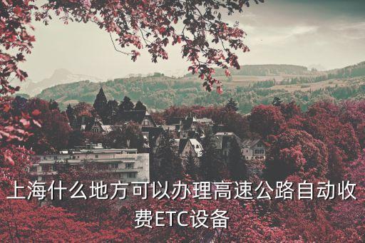 上海市滬南路安裝ETC，上海什么地方可以辦理高速公路自動收費ETC設備