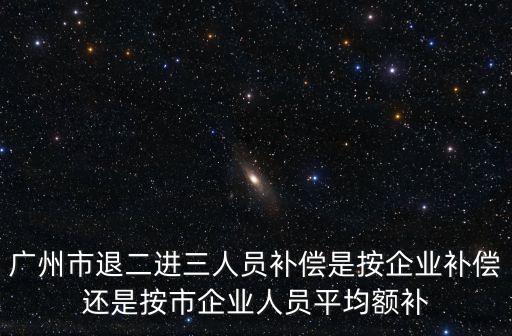 廣州市退二進三人員補償是按企業補償還是按市企業人員平均額補
