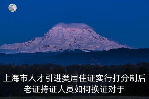 上海市人才引進類居住證實行打分制后老證持證人員如何換證對于