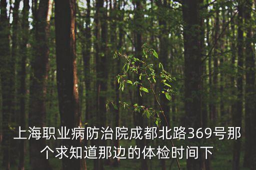 上海市職保會地址，上海職業病防治院成都北路369號那個求知道那邊的體檢時間下
