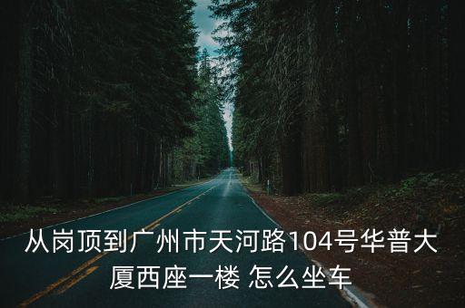 從崗頂到廣州市天河路104號華普大廈西座一樓 怎么坐車