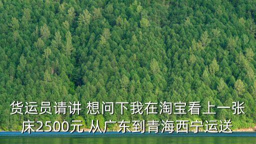 貨運員請講 想問下我在淘寶看上一張床2500元 從廣東到青海西寧運送
