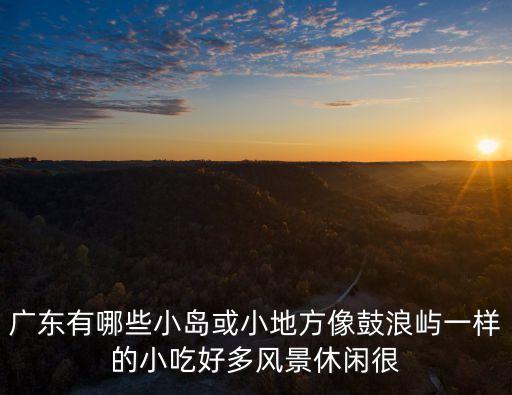 廣州四面環(huán)水最多的島，廣東有哪些小島或小地方像鼓浪嶼一樣的小吃好多風(fēng)景休閑很