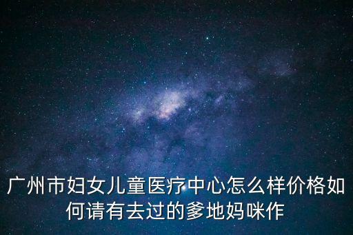 廣州市婦女兒童醫療中心怎么樣價格如何請有去過的爹地媽咪作