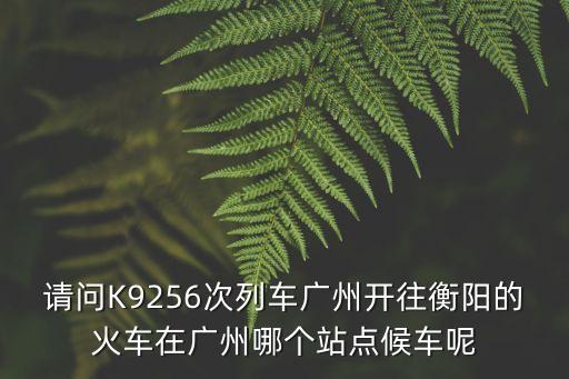 k9260廣州是哪個站臺，請問K9256次列車廣州開往衡陽的火車在廣州哪個站點候車呢