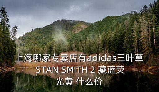上海哪家專賣店有adidas三葉草 STAN SMITH 2 藏藍熒光黃 什么價