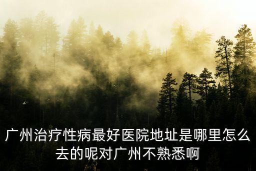 廣州治療性病最好醫院地址是哪里怎么去的呢對廣州不熟悉啊