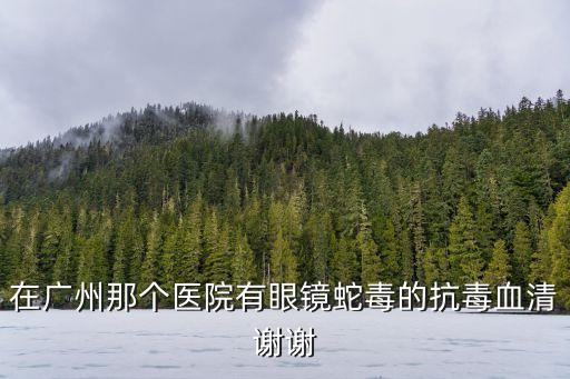 在廣州那個醫院有眼鏡蛇毒的抗毒血清謝謝