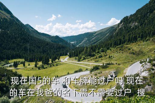 現(xiàn)在國5的車 和車牌能過戶嗎 現(xiàn)在的車在我爸的名下需不需要過戶  搜