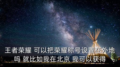 王者榮耀 可以把榮耀稱號設置在外地嗎 就比如我在北京 我可以獲得