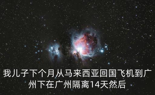 我兒子下個月從馬來西亞回國飛機到廣州下在廣州隔離14天然后