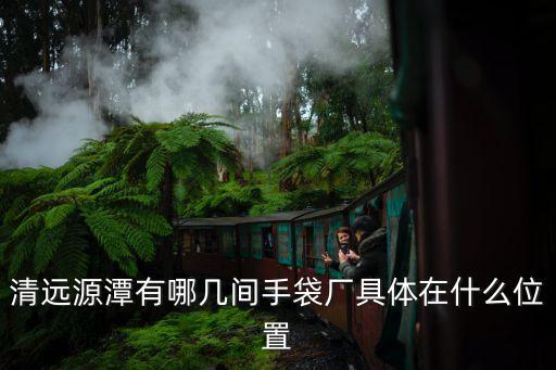 廣州清遠哪家皮具廠最大電話多少，清遠源潭有哪幾間手袋廠具體在什么位置