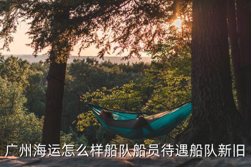 廣州船員待遇怎么樣，廣州海運怎么樣船隊船員待遇船隊新舊