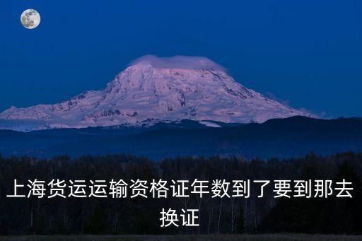 上海貨運運輸資格證年數(shù)到了要到那去換證