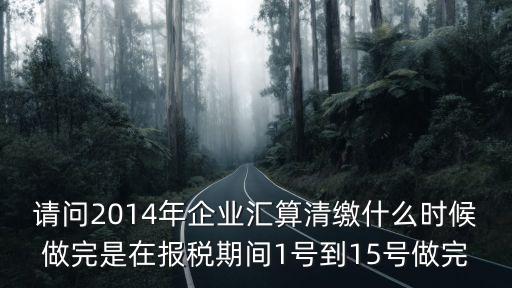 請問2014年企業匯算清繳什么時候做完是在報稅期間1號到15號做完