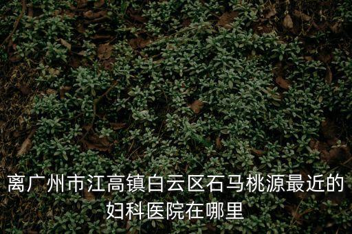 離廣州市江高鎮白云區石馬桃源最近的婦科醫院在哪里