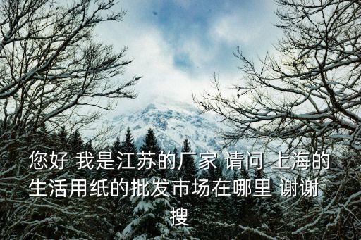 您好 我是江蘇的廠家 請問 上海的生活用紙的批發市場在哪里 謝謝  搜
