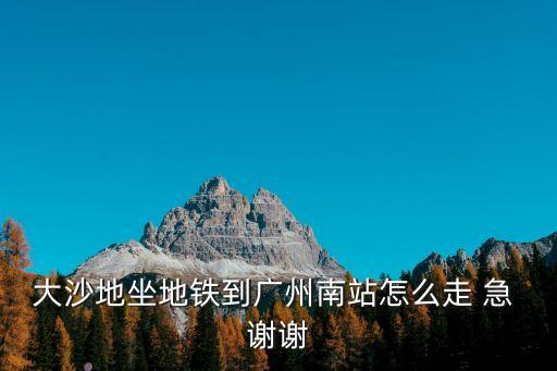 大沙地坐地鐵到廣州南站怎么走 急 謝謝
