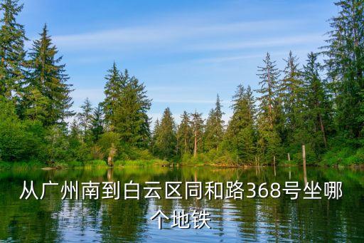 廣州南站到同和坐幾號車，從廣州南到白云區同和路368號坐哪個地鐵