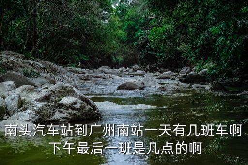 南頭汽車站到廣州南站一天有幾班車啊 下午最后一班是幾點的啊