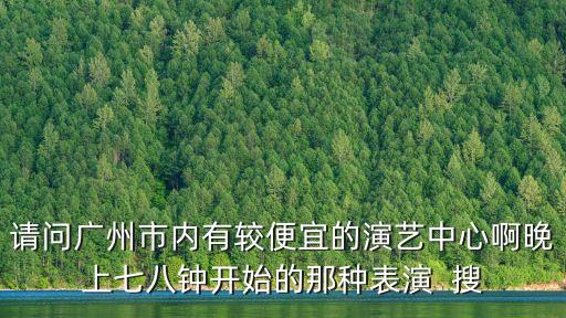 請問廣州市內(nèi)有較便宜的演藝中心啊晚上七八鐘開始的那種表演  搜