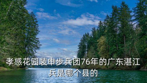 廣州孝感花園在哪里，孝感花園裝申步兵團76年的廣東湛江兵是哪個縣的