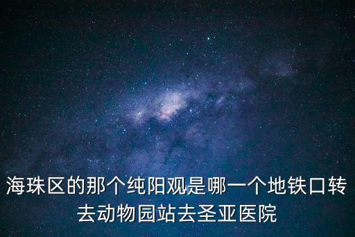 海珠區(qū)的那個(gè)純陽觀是哪一個(gè)地鐵口轉(zhuǎn)去動物園站去圣亞醫(yī)院
