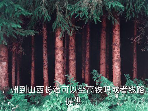 長治至廣州高鐵什么時候開通，廣州到山西長治可以坐高鐵嗎或者線路提供