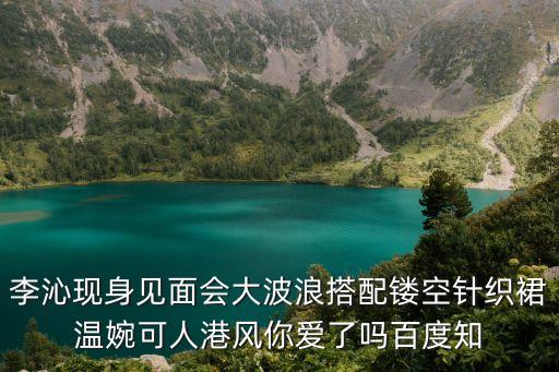 李沁現(xiàn)身見面會大波浪搭配鏤空針織裙溫婉可人港風(fēng)你愛了嗎百度知