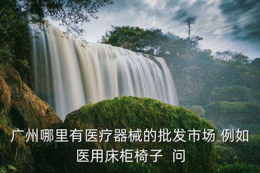 廣州哪里有醫療器械的批發市場 例如醫用床柜椅子  問