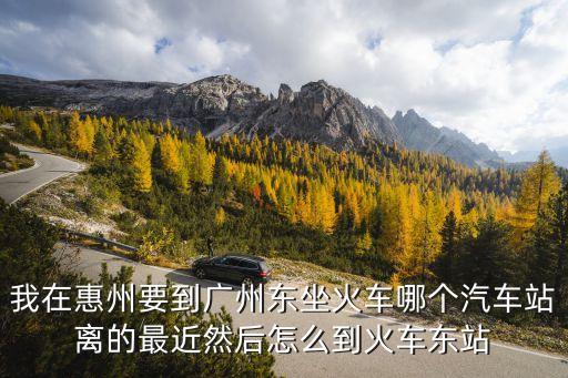 我在惠州要到廣州東坐火車哪個汽車站離的最近然后怎么到火車東站