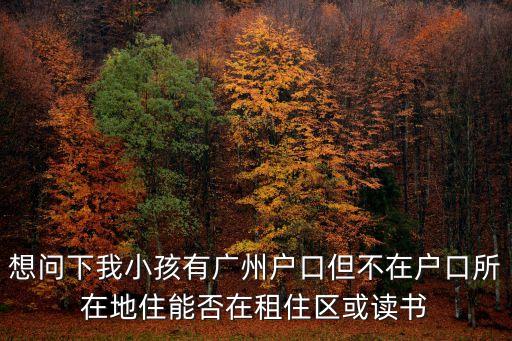 想問下我小孩有廣州戶口但不在戶口所在地住能否在租住區或讀書