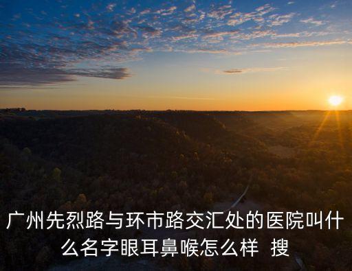 廣州第八醫院眼科，廣州先烈路與環市路交匯處的醫院叫什么名字眼耳鼻喉怎么樣  搜