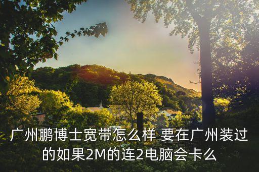 廣州鵬博士現狀，廣州鵬博士寬帶怎么樣 要在廣州裝過的如果2M的連2電腦會卡么