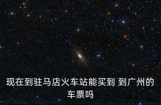現在到駐馬店火車站能買到 到廣州的車票嗎